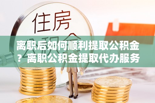 通河离职后如何顺利提取公积金？离职公积金提取代办服务帮你搞定！