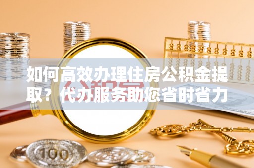 通河如何高效办理住房公积金提取？代办服务助您省时省力