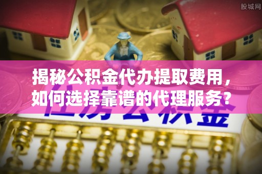 通河揭秘公积金代办提取费用，如何选择靠谱的代理服务？