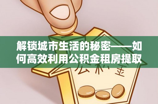 通河解锁城市生活的秘密——如何高效利用公积金租房提取政策优化居住体验