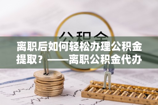 通河离职后如何轻松办理公积金提取？——离职公积金代办提取服务详解