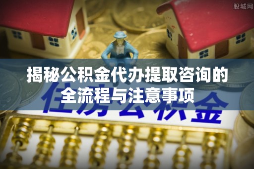 通河揭秘公积金代办提取咨询的全流程与注意事项