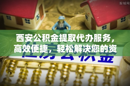 通河西安公积金提取代办服务，高效便捷，轻松解决您的资金需求