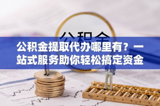 通河公积金提取代办哪里有？一站式服务助你轻松搞定资金难题