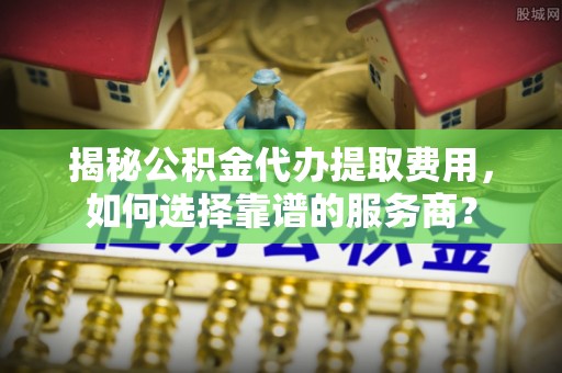 通河揭秘公积金代办提取费用，如何选择靠谱的服务商？