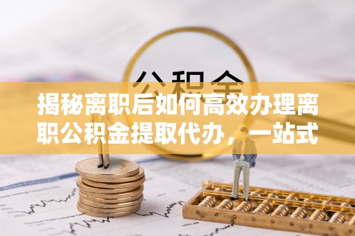 通河揭秘离职后如何高效办理离职公积金提取代办，一站式服务全解析