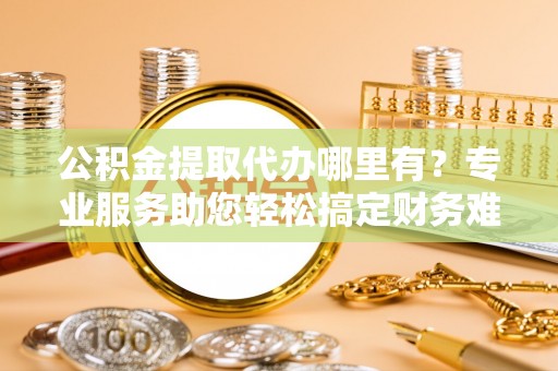通河公积金提取代办哪里有？专业服务助您轻松搞定财务难题