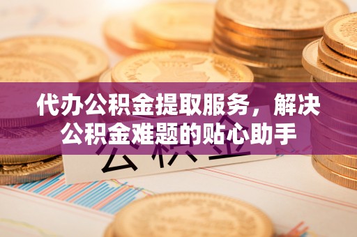 通河代办公积金提取服务，解决公积金难题的贴心助手