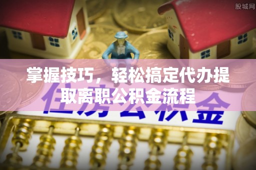 通河掌握技巧，轻松搞定代办提取离职公积金流程