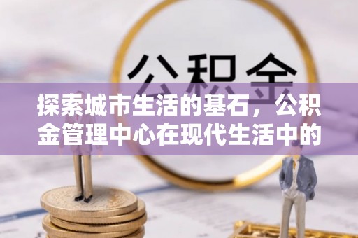 通河探索城市生活的基石，公积金管理中心在现代生活中的重要角色