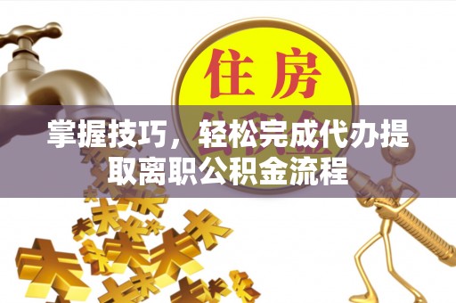 通河掌握技巧，轻松完成代办提取离职公积金流程