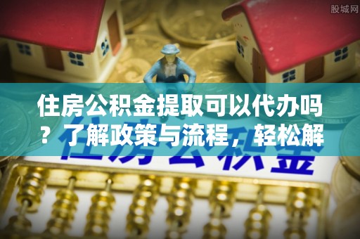 通河住房公积金提取可以代办吗？了解政策与流程，轻松解决疑惑