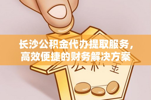 通河长沙公积金代办提取服务，高效便捷的财务解决方案