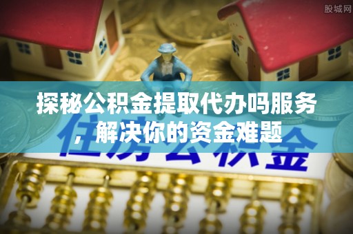 通河探秘公积金提取代办吗服务，解决你的资金难题