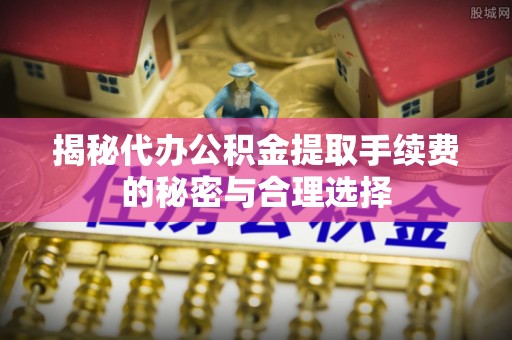 通河揭秘代办公积金提取手续费的秘密与合理选择