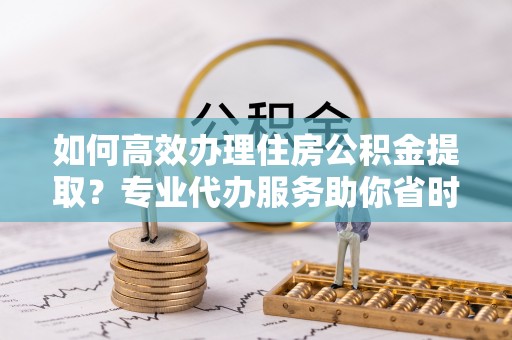 通河如何高效办理住房公积金提取？专业代办服务助你省时省力