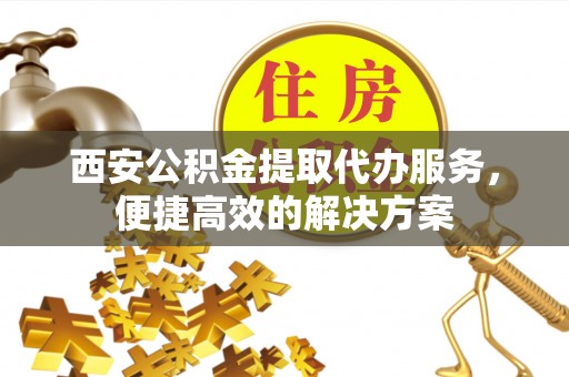 通河西安公积金提取代办服务，便捷高效的解决方案