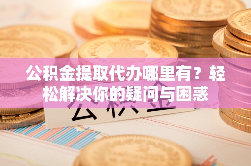 通河公积金提取代办哪里有？轻松解决你的疑问与困惑